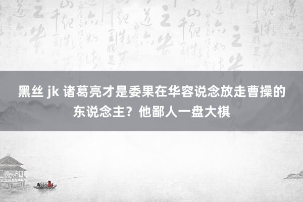 黑丝 jk 诸葛亮才是委果在华容说念放走曹操的东说念主？他鄙人一盘大棋