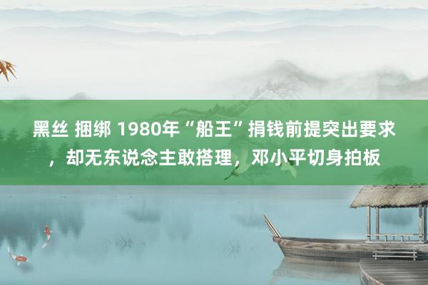 黑丝 捆绑 1980年“船王”捐钱前提突出要求，却无东说念主敢搭理，邓小平切身拍板