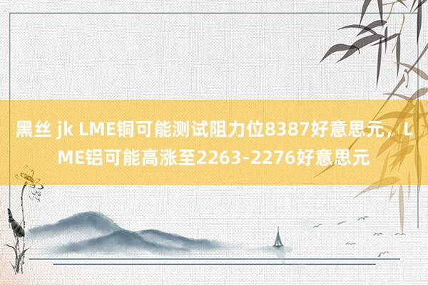 黑丝 jk LME铜可能测试阻力位8387好意思元，LME铝可能高涨至2263-2276好意思元