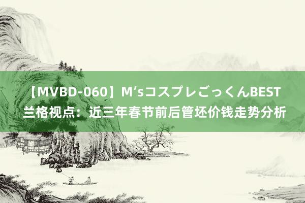 【MVBD-060】M’sコスプレごっくんBEST 兰格视点：近三年春节前后管坯价钱走势分析