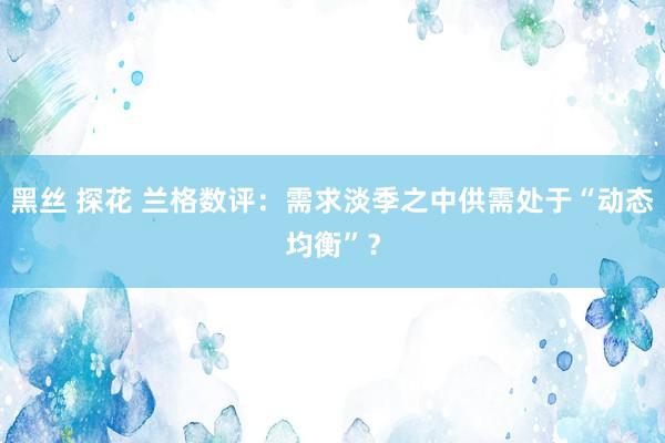 黑丝 探花 兰格数评：需求淡季之中供需处于“动态均衡”？