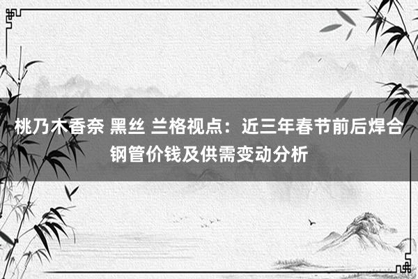 桃乃木香奈 黑丝 兰格视点：近三年春节前后焊合钢管价钱及供需变动分析