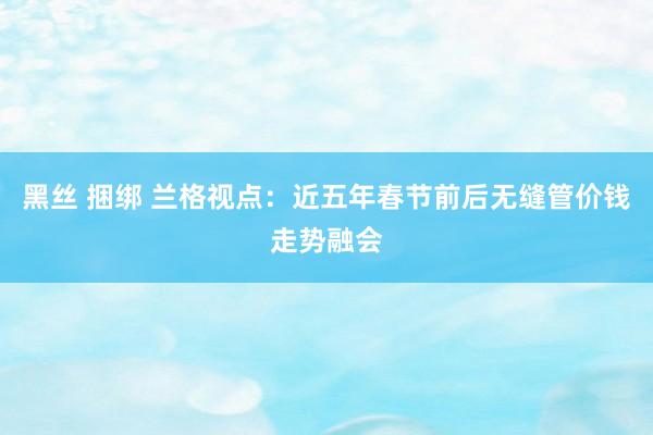 黑丝 捆绑 兰格视点：近五年春节前后无缝管价钱走势融会