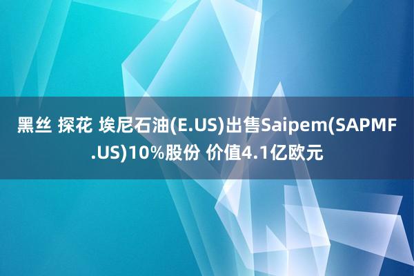 黑丝 探花 埃尼石油(E.US)出售Saipem(SAPMF.US)10%股份 价值4.1亿欧元