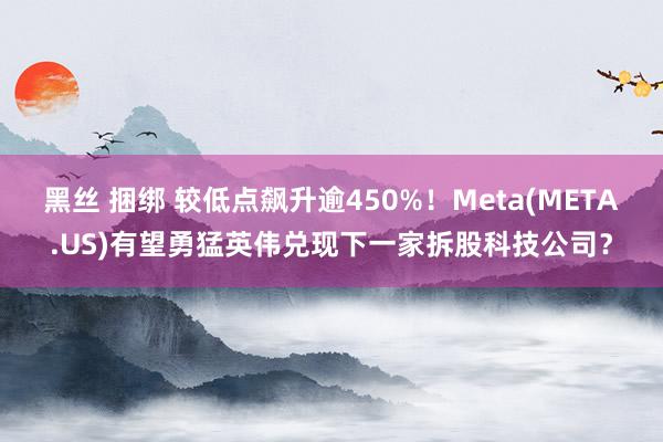 黑丝 捆绑 较低点飙升逾450%！Meta(META.US)有望勇猛英伟兑现下一家拆股科技公司？