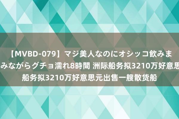 【MVBD-079】マジ美人なのにオシッコ飲みまくり！マゾ飲尿 飲みながらグチョ濡れ8時間 洲际船务拟3210万好意思元出售一艘散货船