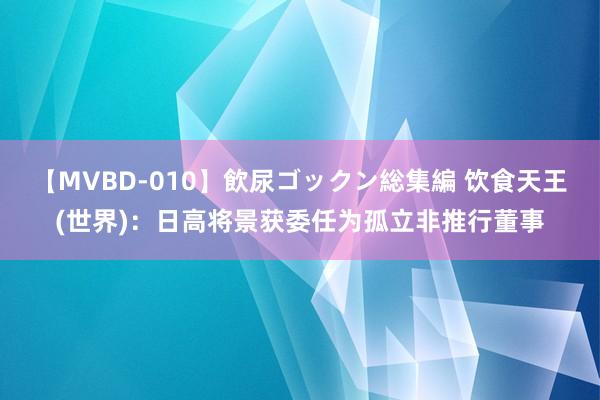 【MVBD-010】飲尿ゴックン総集編 饮食天王(世界)：日高将景获委任为孤立非推行董事