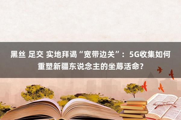 黑丝 足交 实地拜谒“宽带边关”：5G收集如何重塑新疆东说念主的坐蓐活命？