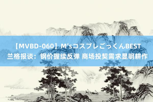 【MVBD-060】M’sコスプレごっくんBEST 兰格报谈：钢价握续反弹 商场投契需求显明耕作