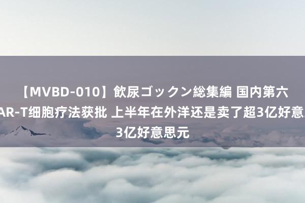 【MVBD-010】飲尿ゴックン総集編 国内第六款CAR-T细胞疗法获批 上半年在外洋还是卖了超3亿好意思元