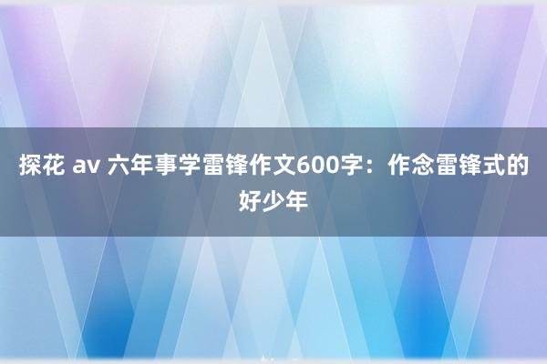 探花 av 六年事学雷锋作文600字：作念雷锋式的好少年