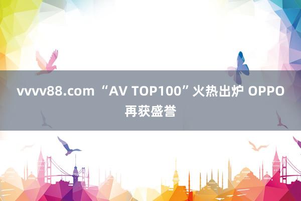 vvvv88.com “AV TOP100”火热出炉 OPPO再获盛誉