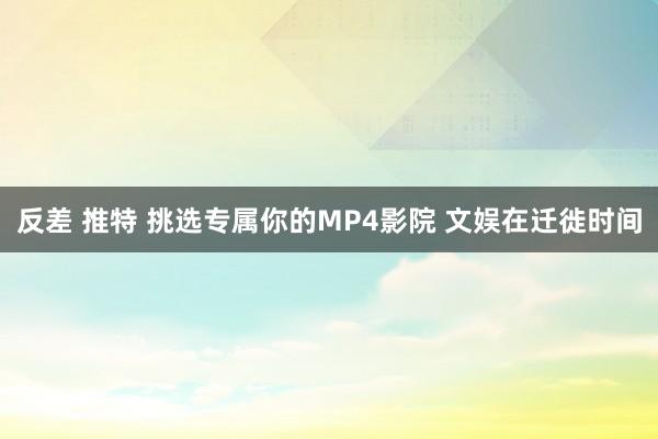 反差 推特 挑选专属你的MP4影院 文娱在迁徙时间