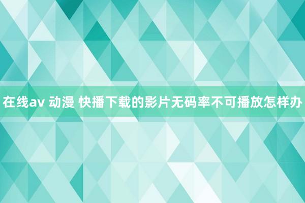 在线av 动漫 快播下载的影片无码率不可播放怎样办