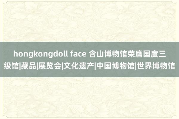 hongkongdoll face 含山博物馆荣膺国度三级馆|藏品|展览会|文化遗产|中国博物馆|世界博物馆