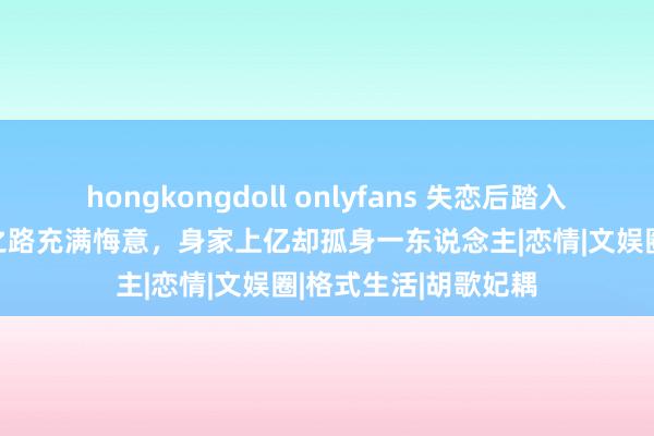 hongkongdoll onlyfans 失恋后踏入3D三级电影，成名之路充满悔意，身家上亿却孤身一东说念主|恋情|文娱圈|格式生活|胡歌妃耦