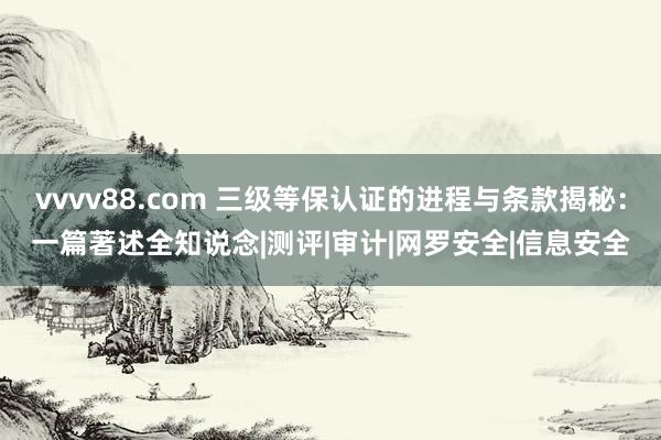 vvvv88.com 三级等保认证的进程与条款揭秘：一篇著述全知说念|测评|审计|网罗安全|信息安全