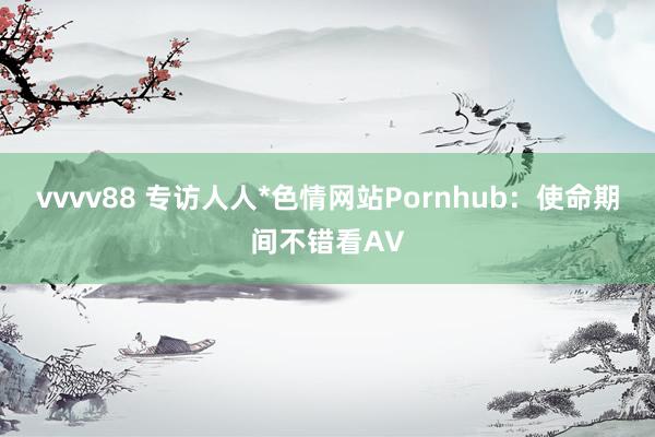 vvvv88 专访人人*色情网站Pornhub：使命期间不错看AV