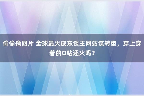 偷偷撸图片 全球最火成东谈主网站谋转型，穿上穿着的O站还火吗？