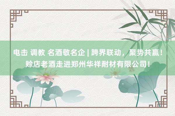 电击 调教 名酒敬名企 | 跨界联动，聚势共赢！赊店老酒走进郑州华祥耐材有限公司！