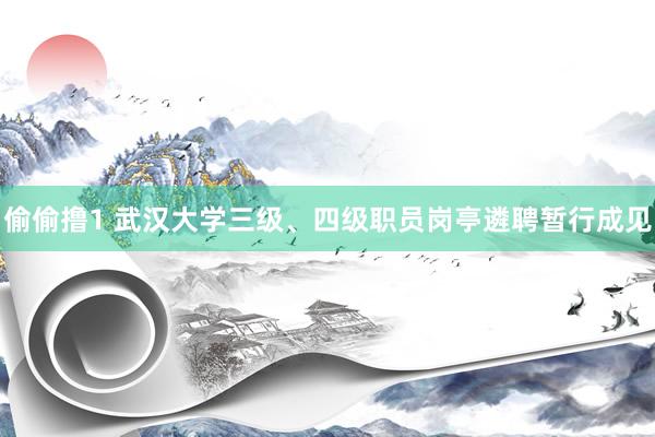 偷偷撸1 武汉大学三级、四级职员岗亭遴聘暂行成见