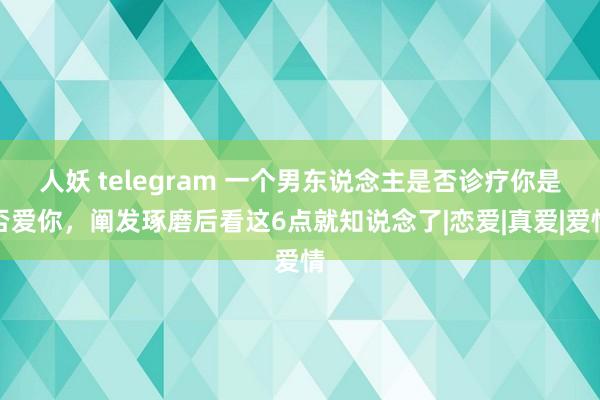 人妖 telegram 一个男东说念主是否诊疗你是否爱你，阐发琢磨后看这6点就知说念了|恋爱|真爱|爱情