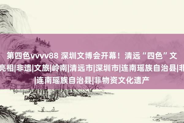 第四色vvvv88 深圳文博会开幕！清远“四色”文化效果在湾区亮相|非遗|文旅|岭南|清远市|深圳市|连南瑶族自治县|非物资文化遗产