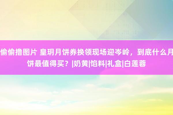 偷偷撸图片 皇玥月饼券换领现场迎岑岭，到底什么月饼最值得买？|奶黄|馅料|礼盒|白莲蓉