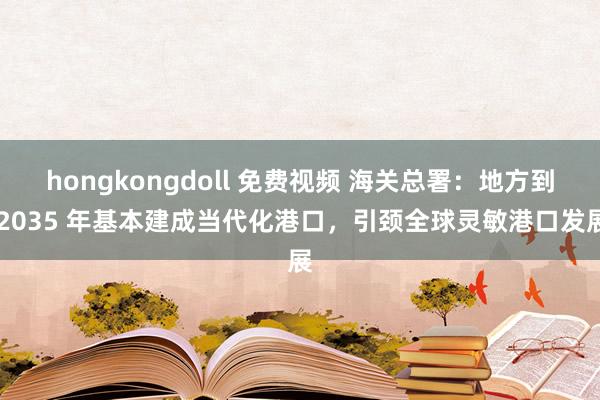 hongkongdoll 免费视频 海关总署：地方到 2035 年基本建成当代化港口，引颈全球灵敏港口发展