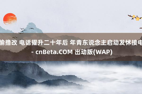 偷偷撸改 电话擢升二十年后 年青东说念主启动发怵接电话 - cnBeta.COM 出动版(WAP)