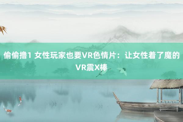 偷偷撸1 女性玩家也要VR色情片：让女性着了魔的VR震X棒