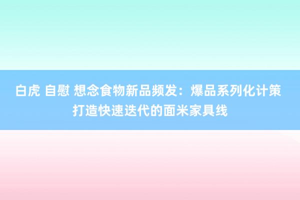 白虎 自慰 想念食物新品频发：爆品系列化计策 打造快速迭代的面米家具线