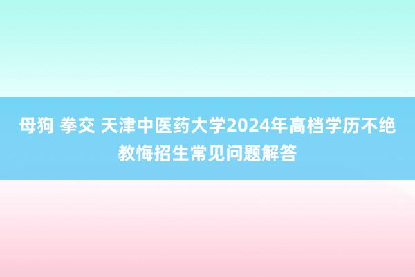 母狗 拳交 天津中医药大学2024年高档学历不绝教悔招生常见问题解答