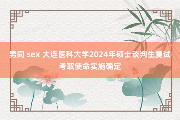 男同 sex 大连医科大学2024年硕士谈判生复试考取使命实施确定