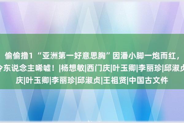 偷偷撸1 “亚洲第一好意思胸”因潘小脚一炮而红，28岁住豪宅，近况令东说念主唏嘘！|杨想敏|西门庆|叶玉卿|李丽珍|邱淑贞|王祖贤|中国古文件