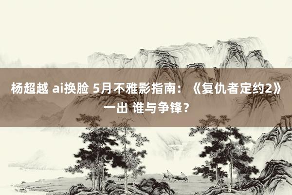 杨超越 ai换脸 5月不雅影指南：《复仇者定约2》一出 谁与争锋？