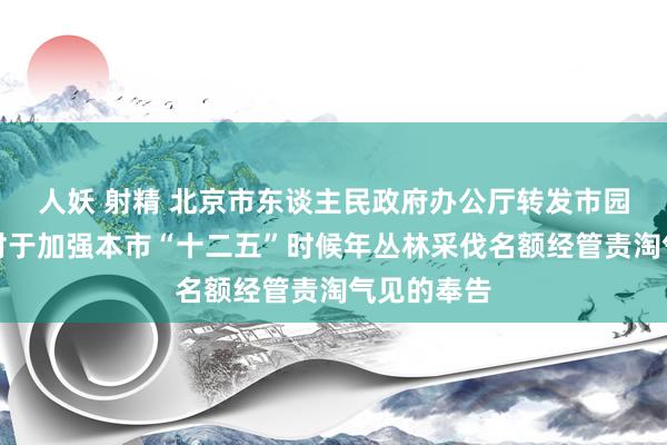 人妖 射精 北京市东谈主民政府办公厅转发市园林绿化局对于加强本市“十二五”时候年丛林采伐名额经管责淘气见的奉告