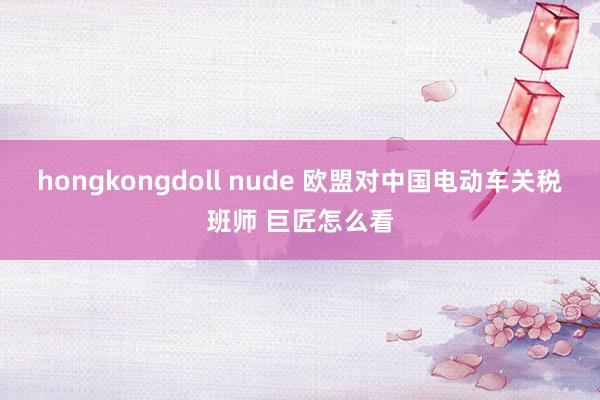 hongkongdoll nude 欧盟对中国电动车关税班师 巨匠怎么看