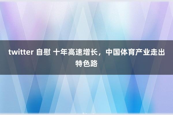 twitter 自慰 十年高速增长，中国体育产业走出特色路